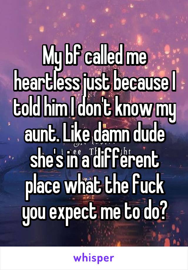 My bf called me heartless just because I told him I don't know my aunt. Like damn dude she's in a different place what the fuck you expect me to do?