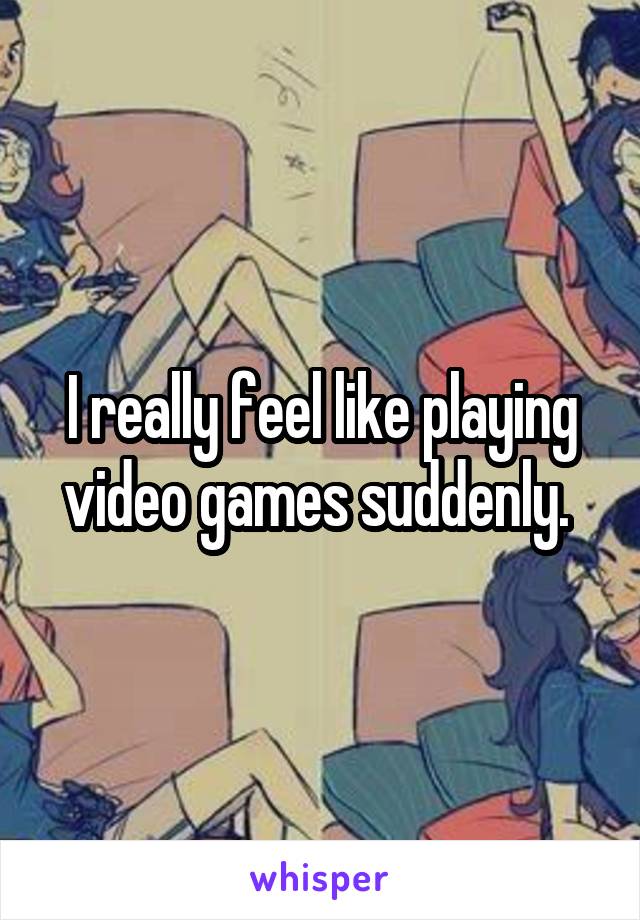 I really feel like playing video games suddenly. 