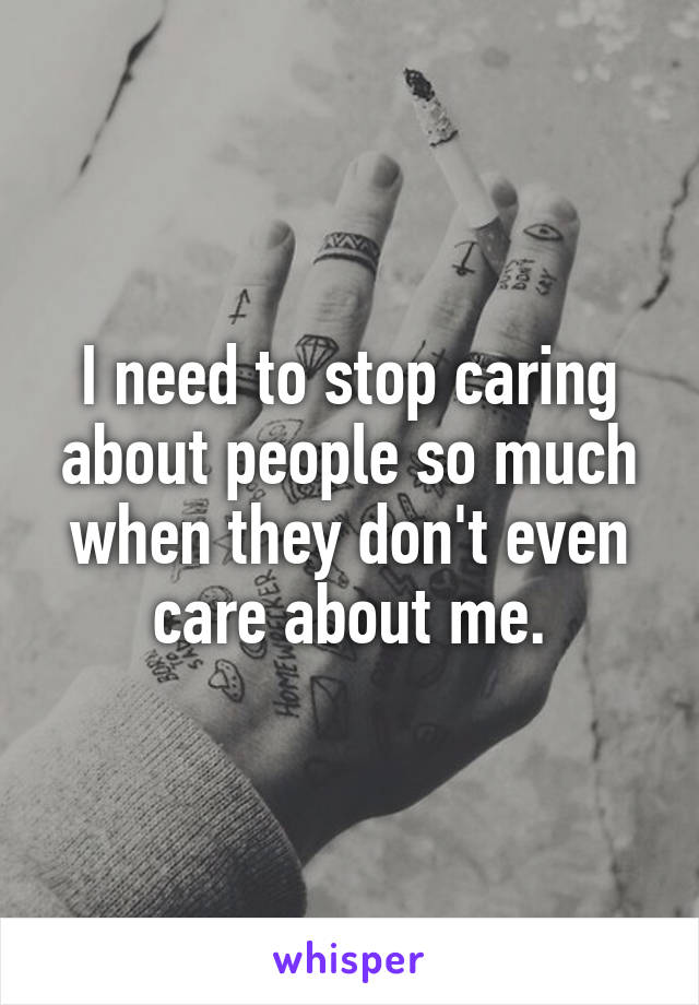 I need to stop caring about people so much when they don't even care about me.