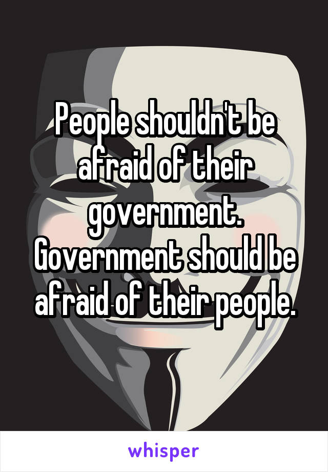 People shouldn't be afraid of their government. Government should be afraid of their people.
