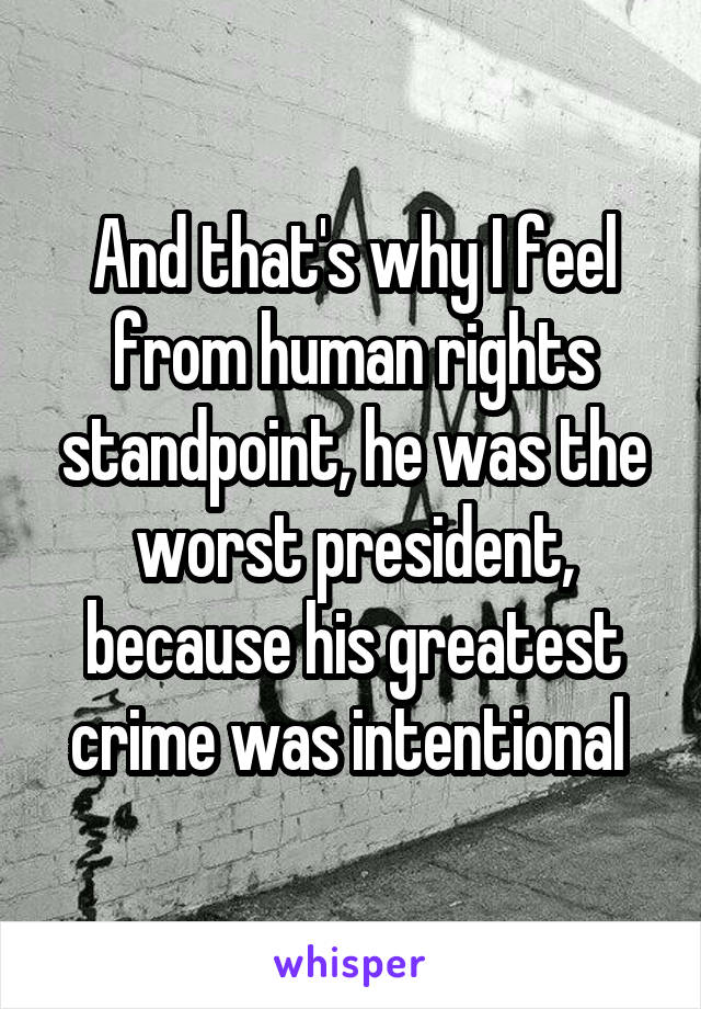 And that's why I feel from human rights standpoint, he was the worst president, because his greatest crime was intentional 