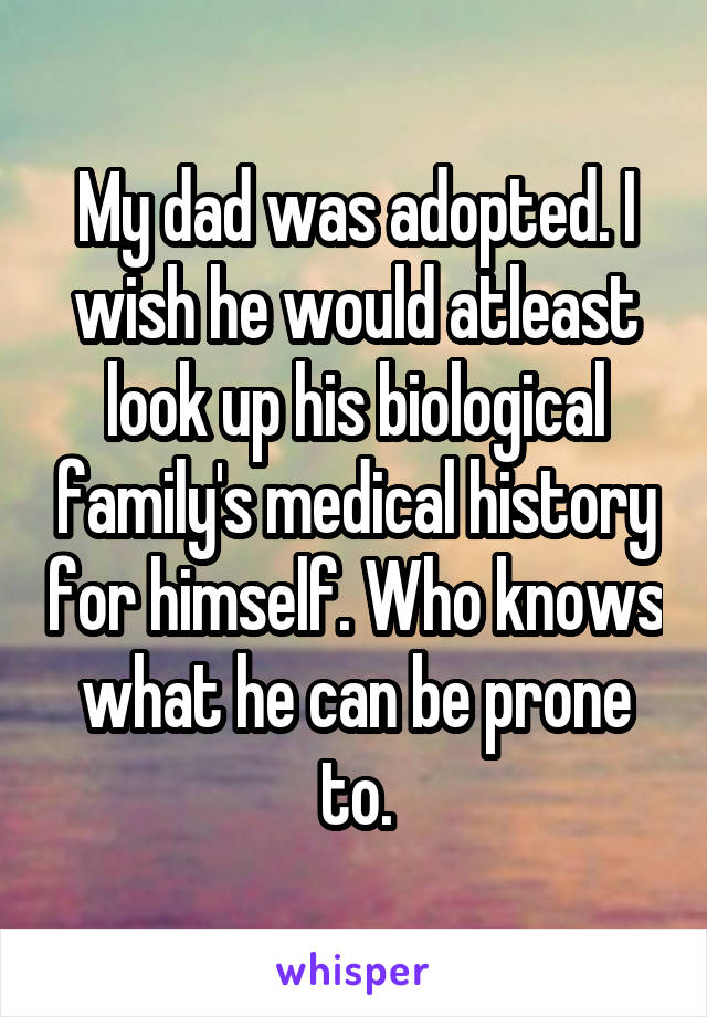 My dad was adopted. I wish he would atleast look up his biological family's medical history for himself. Who knows what he can be prone to.