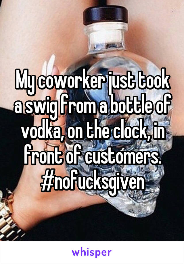 My coworker just took a swig from a bottle of vodka, on the clock, in front of customers. #nofucksgiven