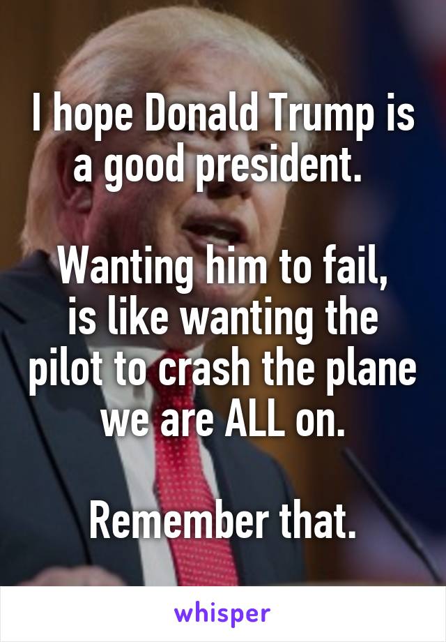 I hope Donald Trump is a good president. 

Wanting him to fail, is like wanting the pilot to crash the plane we are ALL on.
 
Remember that.