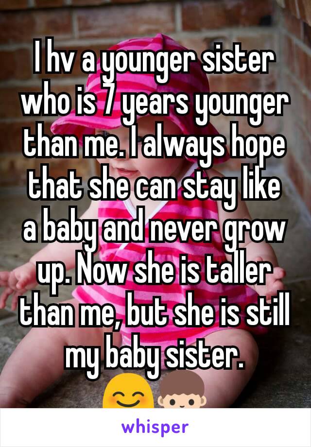 I hv a younger sister who is 7 years younger than me. I always hope that she can stay like a baby and never grow up. Now she is taller than me, but she is still my baby sister. 😊👧