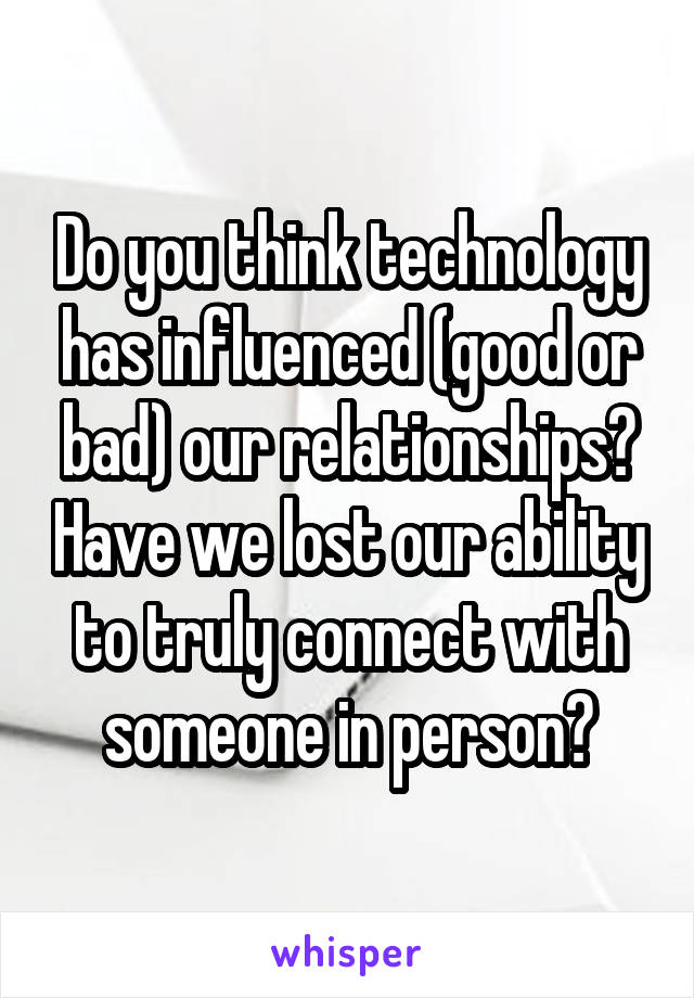 Do you think technology has influenced (good or bad) our relationships? Have we lost our ability to truly connect with someone in person?