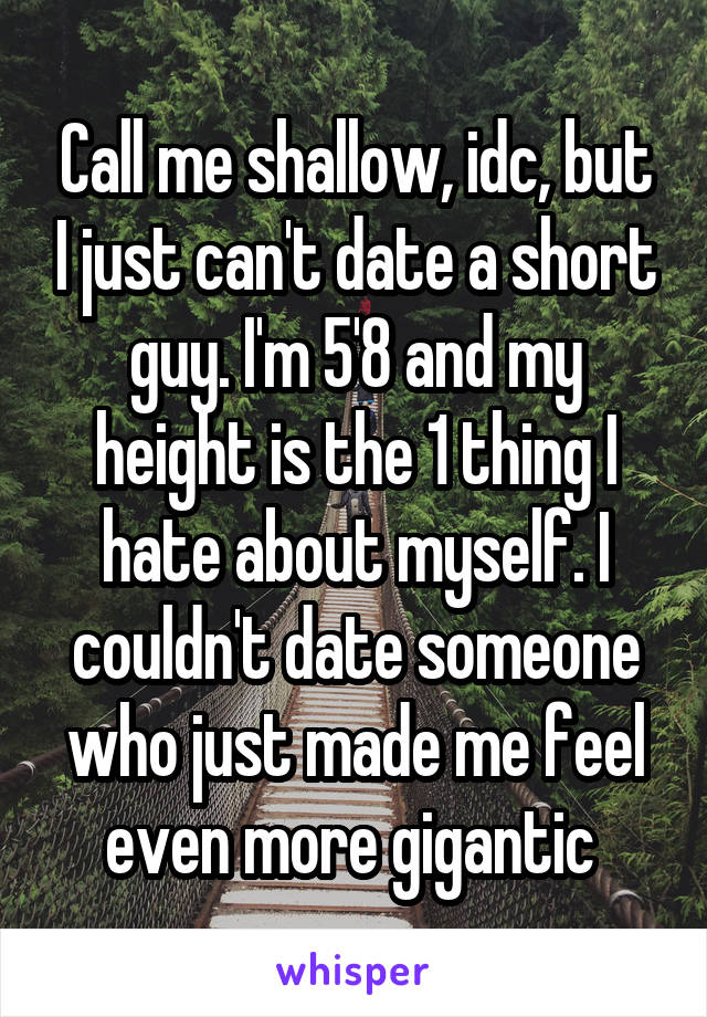 Call me shallow, idc, but I just can't date a short guy. I'm 5'8 and my height is the 1 thing I hate about myself. I couldn't date someone who just made me feel even more gigantic 