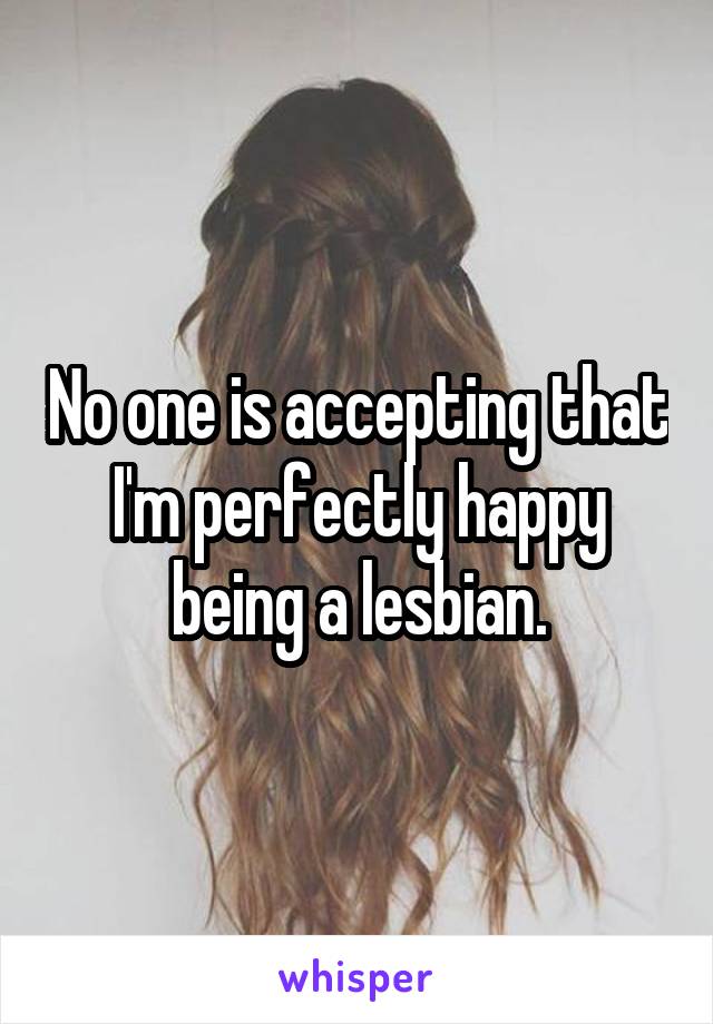 No one is accepting that I'm perfectly happy being a lesbian.