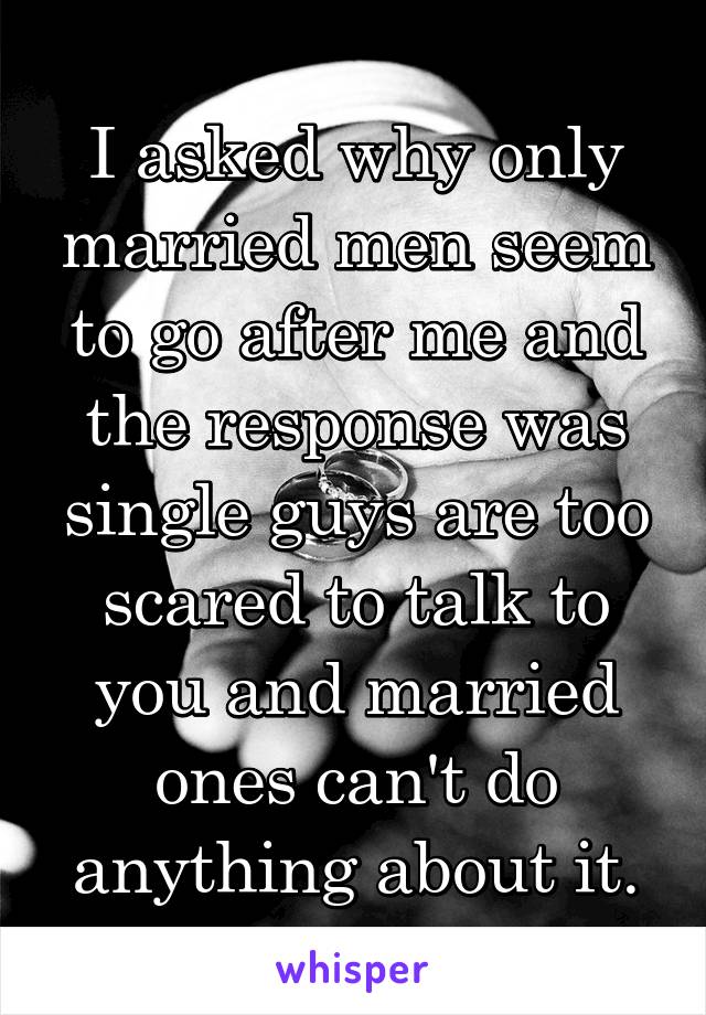 I asked why only married men seem to go after me and the response was single guys are too scared to talk to you and married ones can't do anything about it.