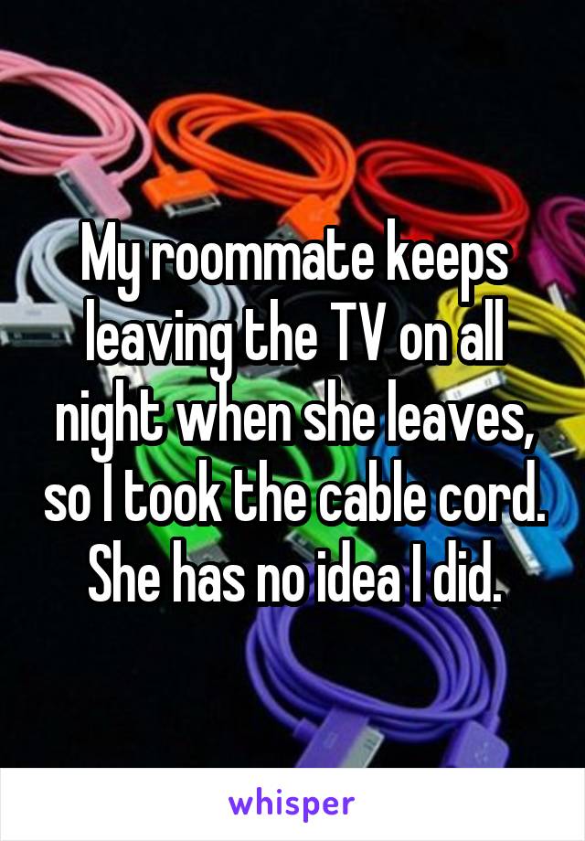 My roommate keeps leaving the TV on all night when she leaves, so I took the cable cord. She has no idea I did.