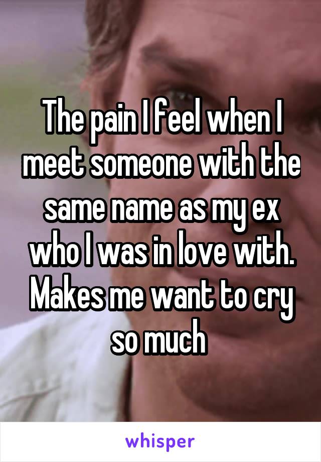 The pain I feel when I meet someone with the same name as my ex who I was in love with. Makes me want to cry so much 