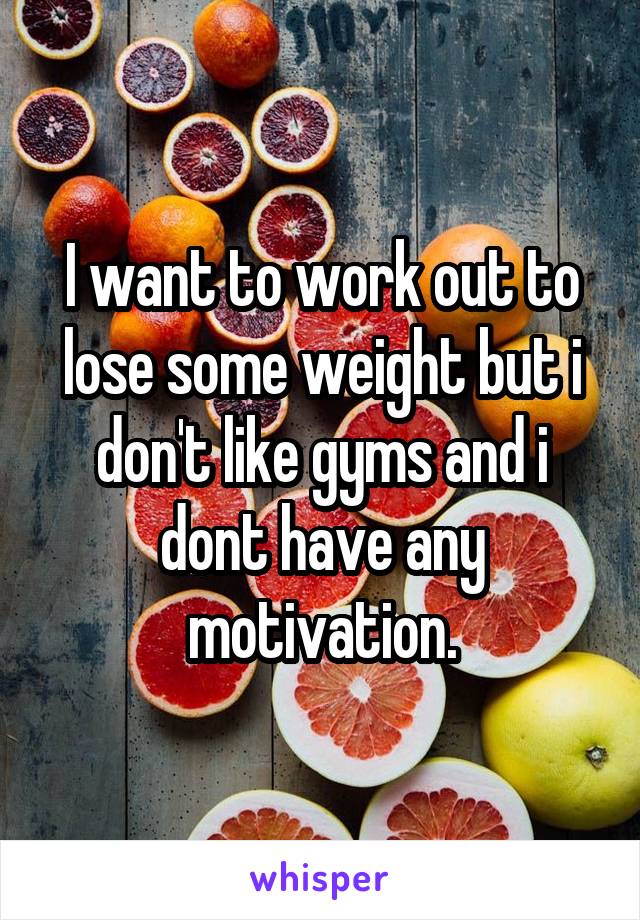 I want to work out to lose some weight but i don't like gyms and i dont have any motivation.