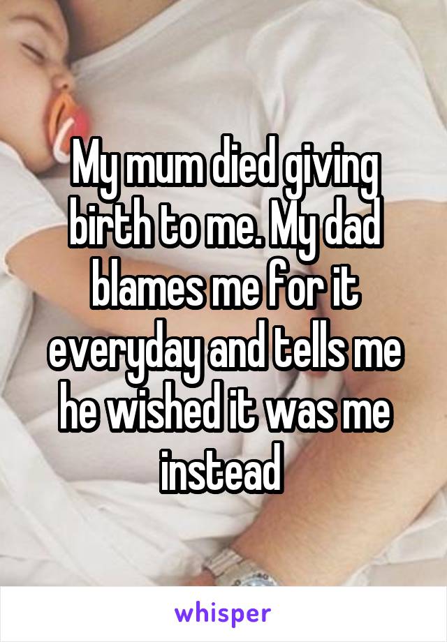 My mum died giving birth to me. My dad blames me for it everyday and tells me he wished it was me instead 