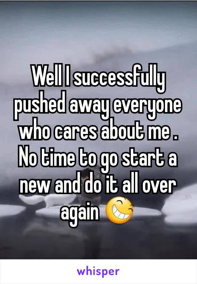 Well I successfully pushed away everyone who cares about me . No time to go start a new and do it all over again 😆