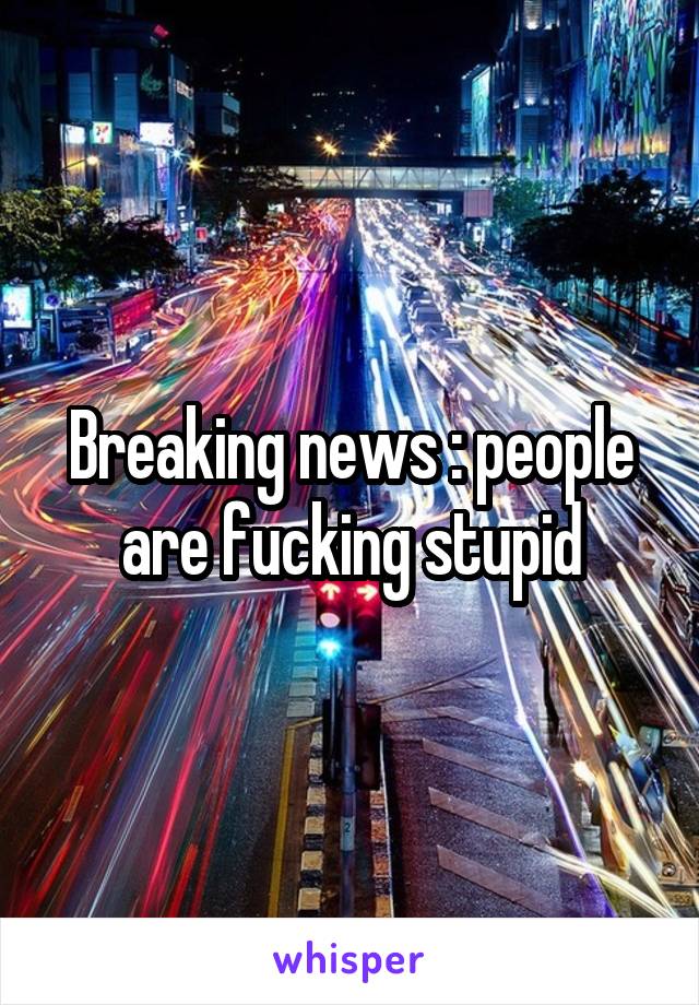 Breaking news : people are fucking stupid