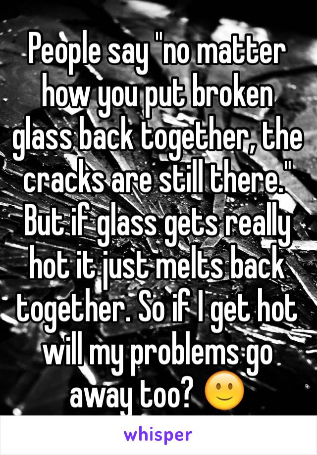 People say "no matter how you put broken glass back together, the cracks are still there." But if glass gets really hot it just melts back together. So if I get hot will my problems go away too? 🙂