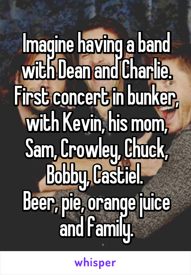 Imagine having a band with Dean and Charlie. First concert in bunker, with Kevin, his mom, Sam, Crowley, Chuck, Bobby, Castiel. 
Beer, pie, orange juice and family.