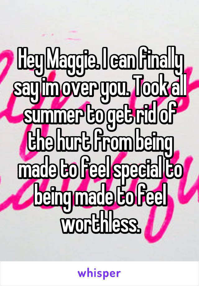 Hey Maggie. I can finally say im over you. Took all summer to get rid of the hurt from being made to feel special to being made to feel worthless.