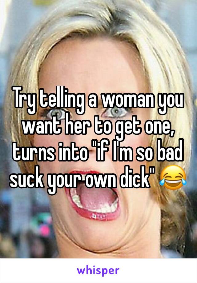 Try telling a woman you want her to get one, turns into "if I'm so bad suck your own dick" 😂