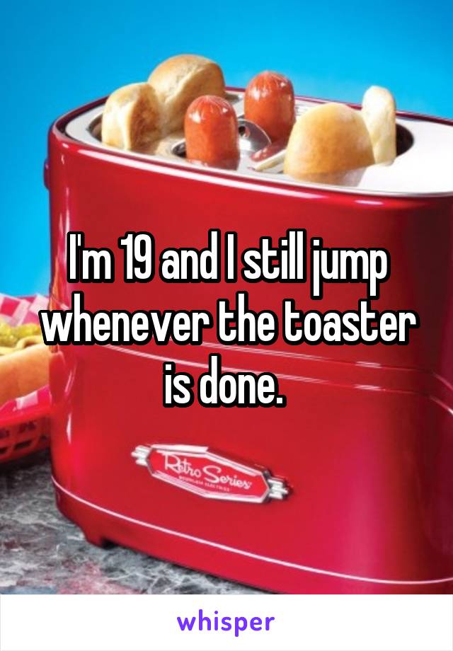 I'm 19 and I still jump whenever the toaster is done. 