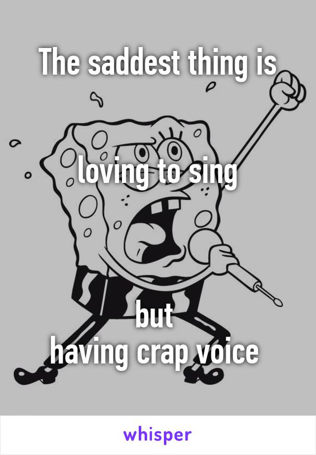 The saddest thing is


 loving to sing 



but 
having crap voice 
