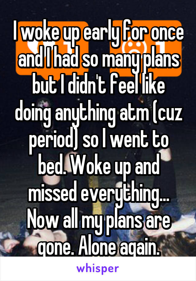 I woke up early for once and I had so many plans but I didn't feel like doing anything atm (cuz period) so I went to bed. Woke up and missed everything... Now all my plans are gone. Alone again.