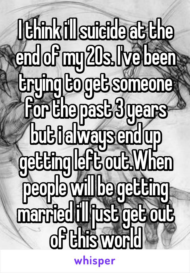 I think i'll suicide at the end of my 20s. I've been trying to get someone for the past 3 years but i always end up getting left out.When people will be getting married i'll just get out of this world