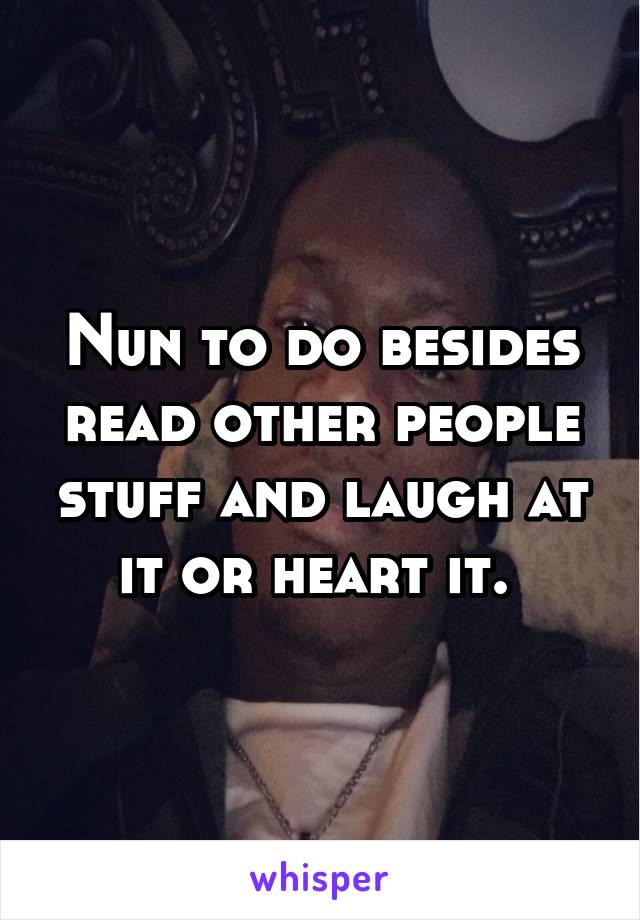 Nun to do besides read other people stuff and laugh at it or heart it. 