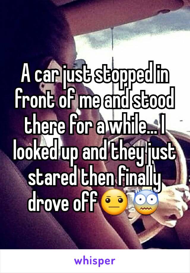 A car just stopped in front of me and stood there for a while... I looked up and they just stared then finally drove off😐😨