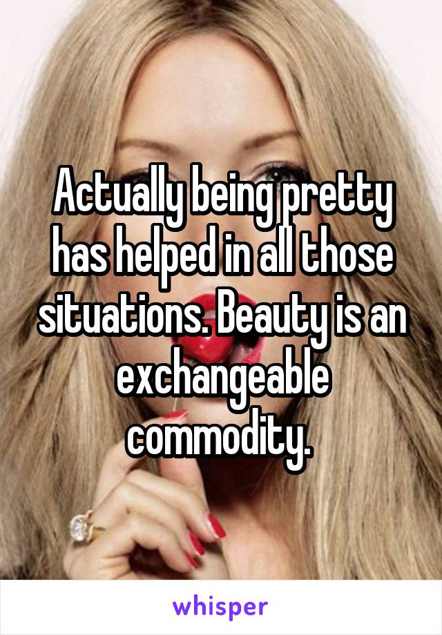Actually being pretty has helped in all those situations. Beauty is an exchangeable commodity. 