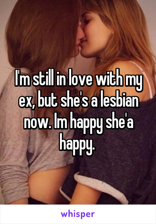 I'm still in love with my ex, but she's a lesbian now. Im happy she'a happy. 