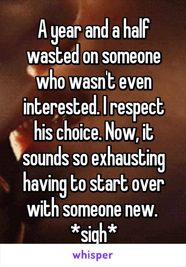 A year and a half wasted on someone who wasn't even interested. I respect his choice. Now, it sounds so exhausting having to start over with someone new. 
*sigh*