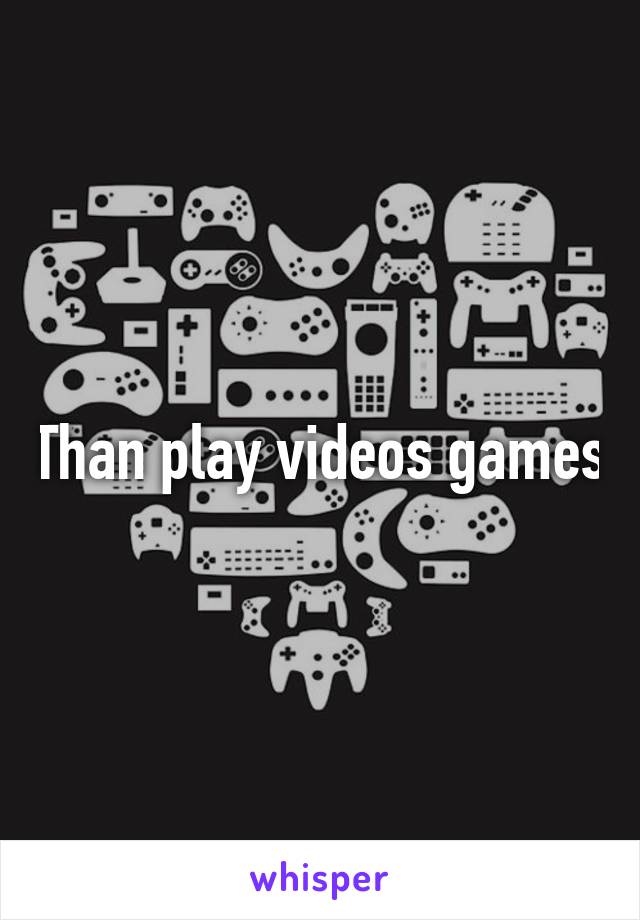 Than play videos games