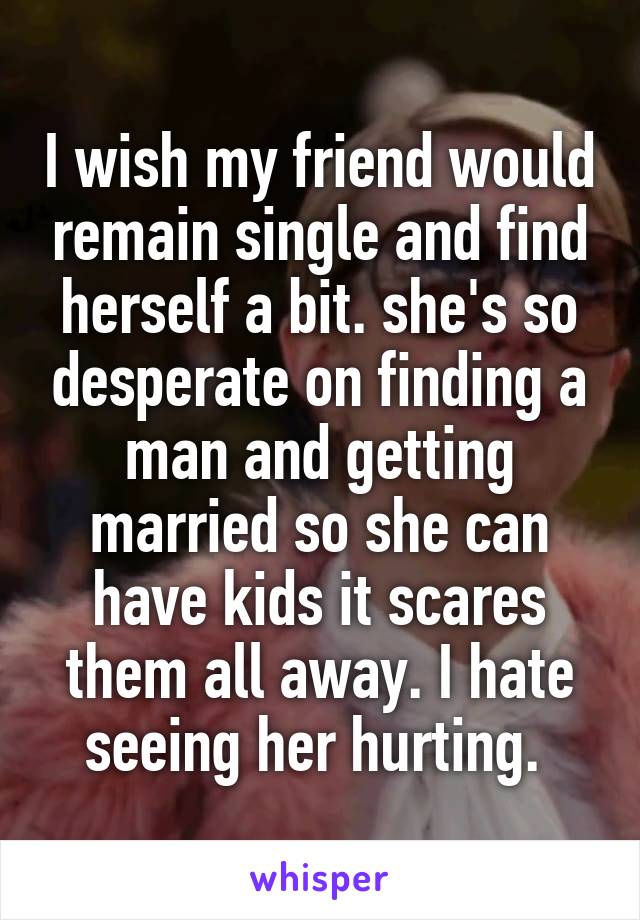 I wish my friend would remain single and find herself a bit. she's so desperate on finding a man and getting married so she can have kids it scares them all away. I hate seeing her hurting. 