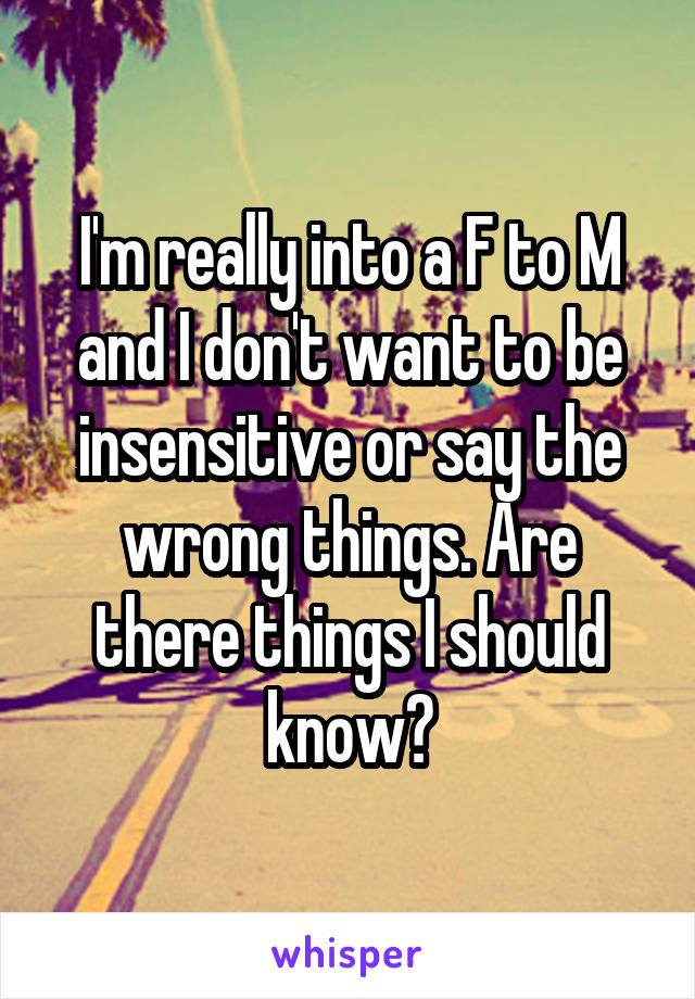 I'm really into a F to M and I don't want to be insensitive or say the wrong things. Are there things I should know?