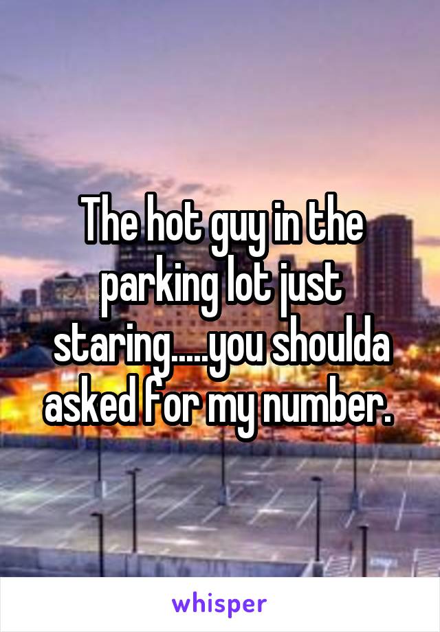 The hot guy in the parking lot just staring.....you shoulda asked for my number. 