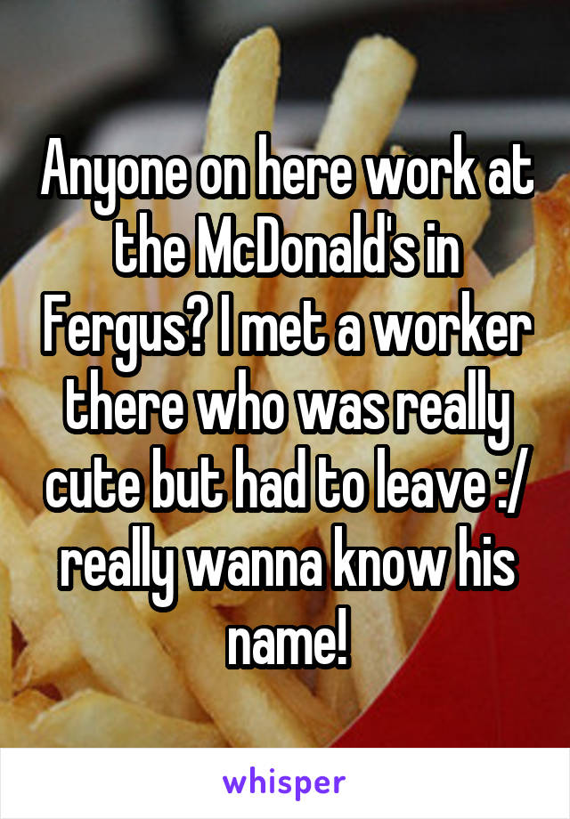 Anyone on here work at the McDonald's in Fergus? I met a worker there who was really cute but had to leave :/ really wanna know his name!