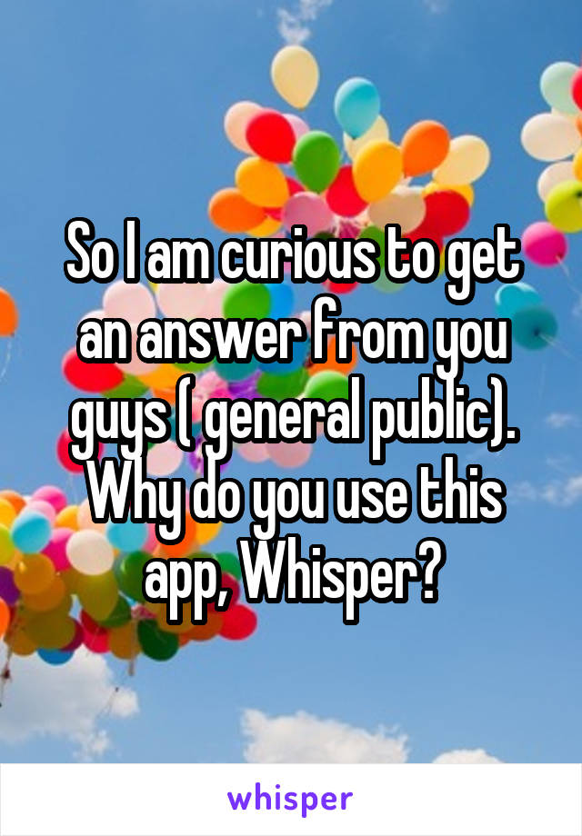 So I am curious to get an answer from you guys ( general public). Why do you use this app, Whisper?