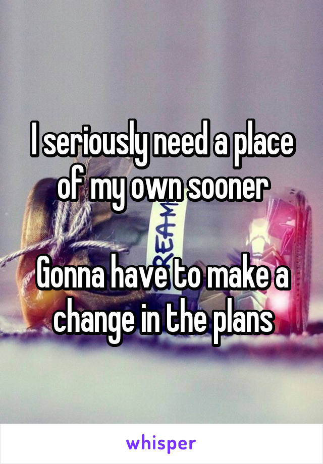 I seriously need a place of my own sooner

Gonna have to make a change in the plans