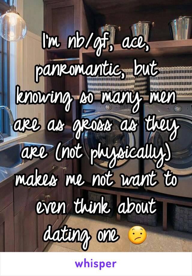 I'm nb/gf, ace, panromantic, but knowing so many men are as gross as they are (not physically) makes me not want to even think about dating one 😕