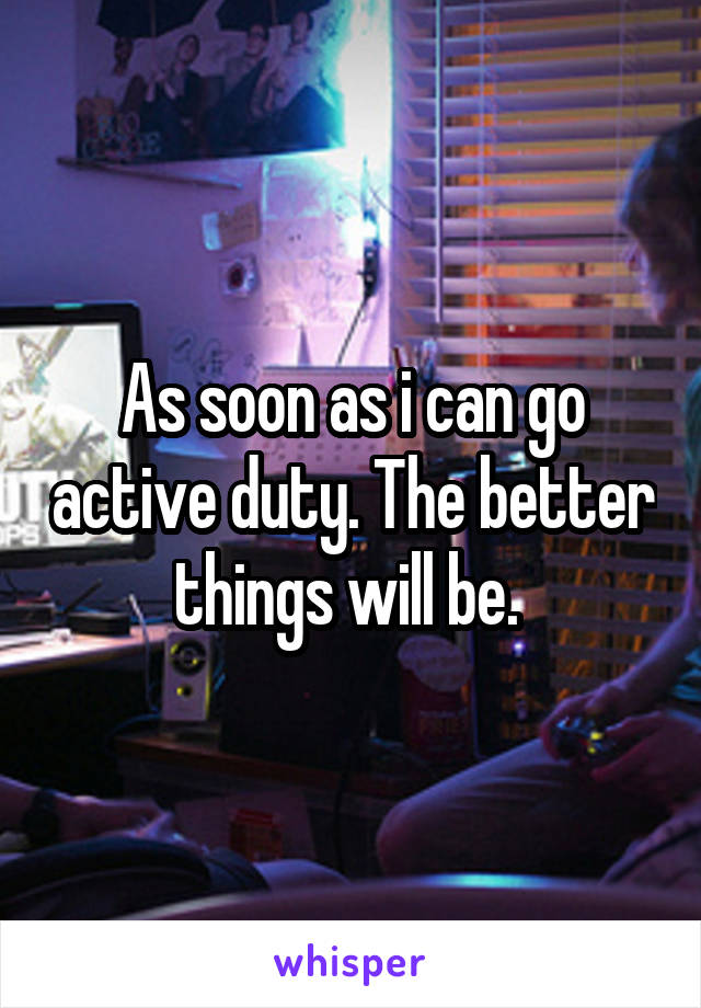 As soon as i can go active duty. The better things will be. 