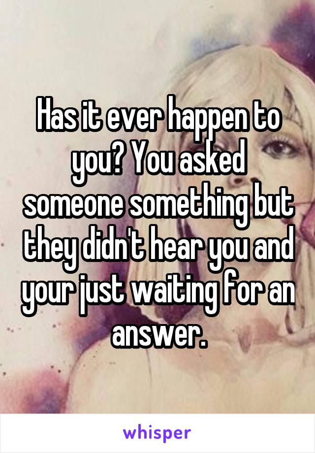 Has it ever happen to you? You asked someone something but they didn't hear you and your just waiting for an answer.