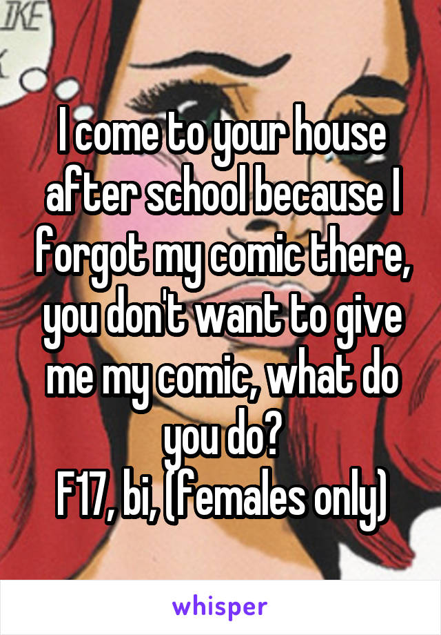 I come to your house after school because I forgot my comic there, you don't want to give me my comic, what do you do?
F17, bi, (females only)