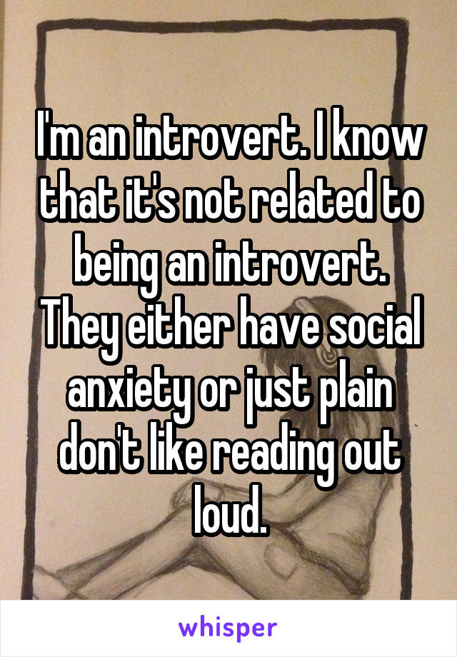 I'm an introvert. I know that it's not related to being an introvert. They either have social anxiety or just plain don't like reading out loud.