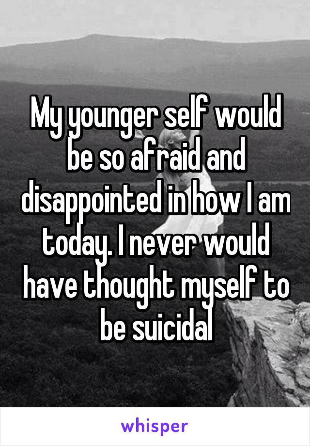 My younger self would be so afraid and disappointed in how I am today. I never would have thought myself to be suicidal