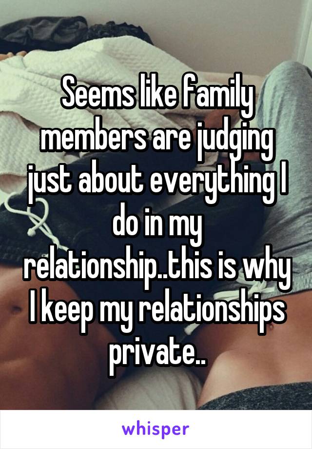 Seems like family members are judging just about everything I do in my relationship..this is why I keep my relationships private..