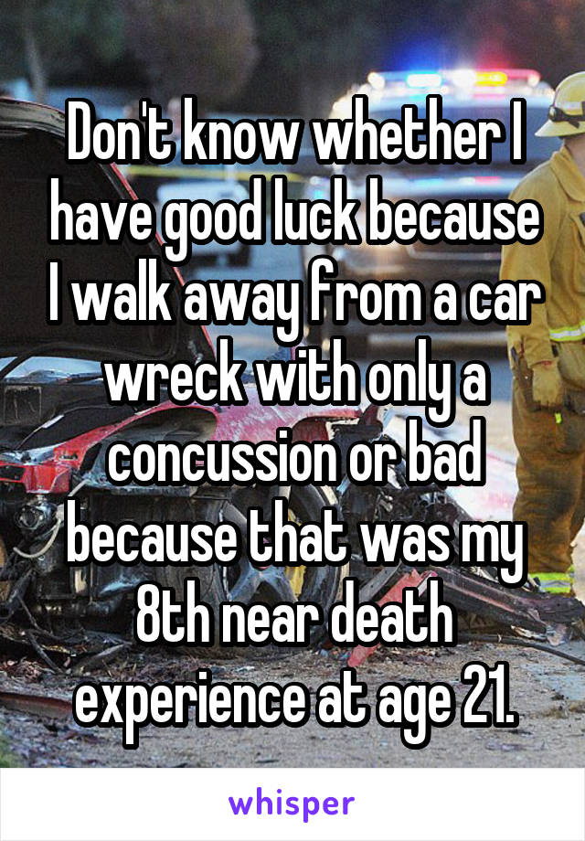 Don't know whether I have good luck because I walk away from a car wreck with only a concussion or bad because that was my 8th near death experience at age 21.