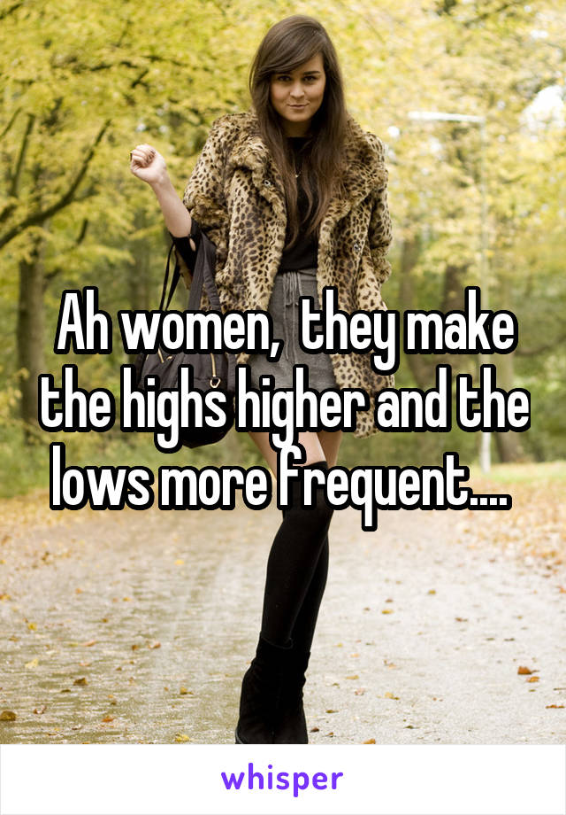 Ah women,  they make the highs higher and the lows more frequent.... 