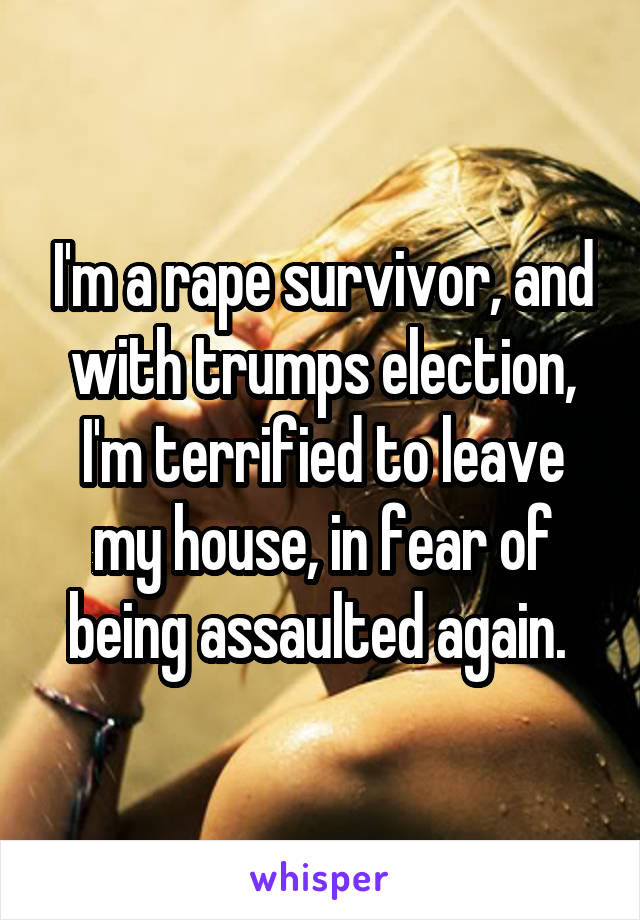 I'm a rape survivor, and with trumps election, I'm terrified to leave my house, in fear of being assaulted again. 