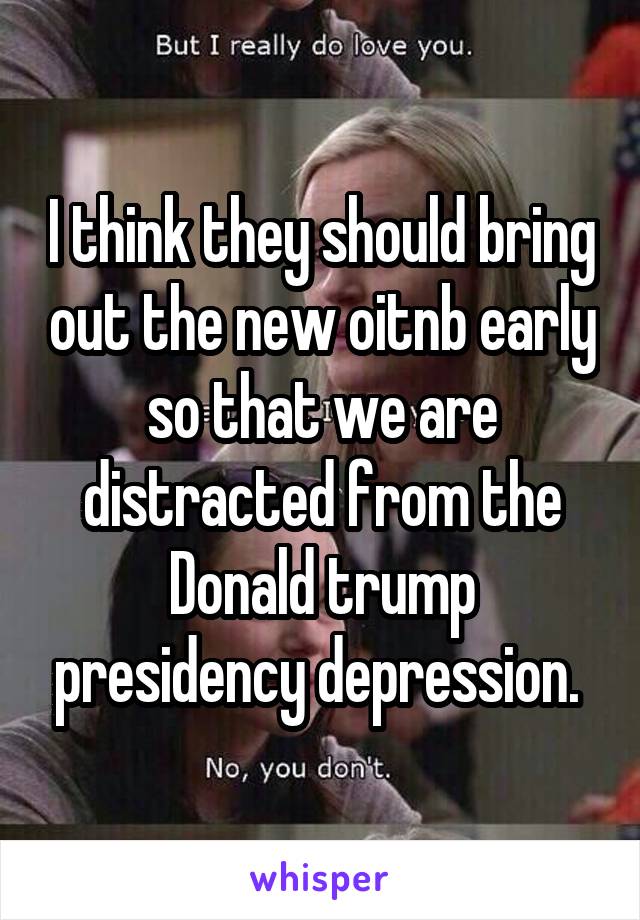 I think they should bring out the new oitnb early so that we are distracted from the Donald trump presidency depression. 